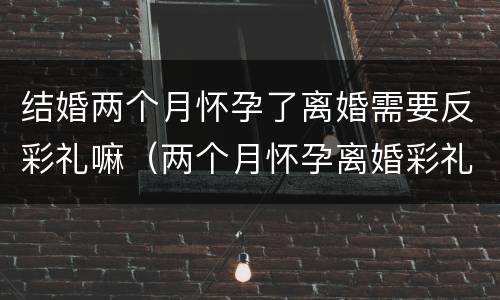 结婚两个月怀孕了离婚需要反彩礼嘛（两个月怀孕离婚彩礼有退吗）