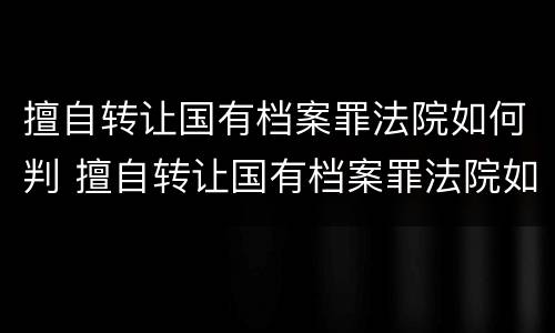 擅自转让国有档案罪法院如何判 擅自转让国有档案罪法院如何判决