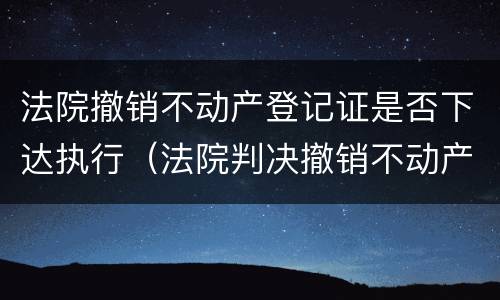 法院撤销不动产登记证是否下达执行（法院判决撤销不动产登记）