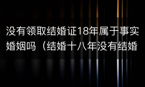 没有领取结婚证18年属于事实婚姻吗（结婚十八年没有结婚证受法律保护吗?）