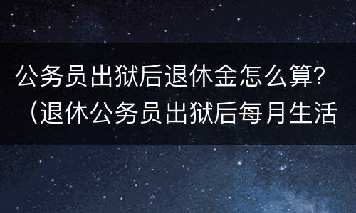 公务员出狱后退休金怎么算？（退休公务员出狱后每月生活费）