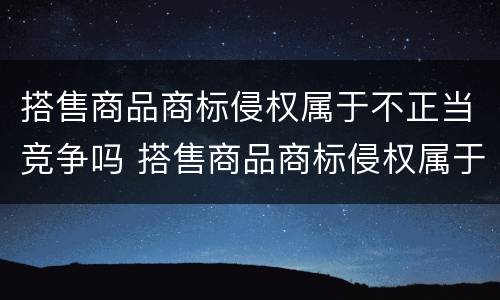 搭售商品商标侵权属于不正当竞争吗 搭售商品商标侵权属于不正当竞争吗为什么