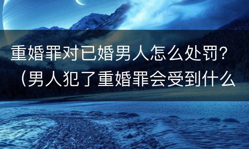 重婚罪对已婚男人怎么处罚？（男人犯了重婚罪会受到什么惩罚）