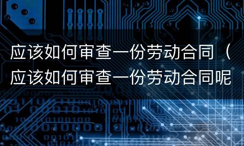 应该如何审查一份劳动合同（应该如何审查一份劳动合同呢）