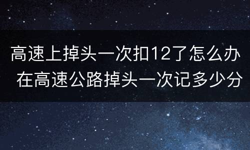 高速上掉头一次扣12了怎么办 在高速公路掉头一次记多少分