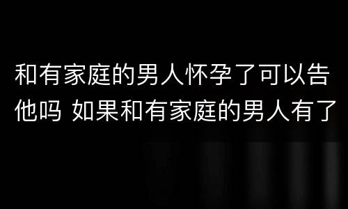 和有家庭的男人怀孕了可以告他吗 如果和有家庭的男人有了孩子怎么办
