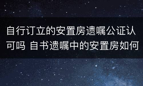 自行订立的安置房遗嘱公证认可吗 自书遗嘱中的安置房如何处理