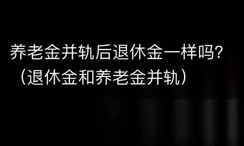 养老金并轨后退休金一样吗？（退休金和养老金并轨）