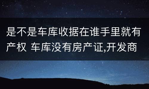 是不是车库收据在谁手里就有产权 车库没有房产证,开发商给个收据