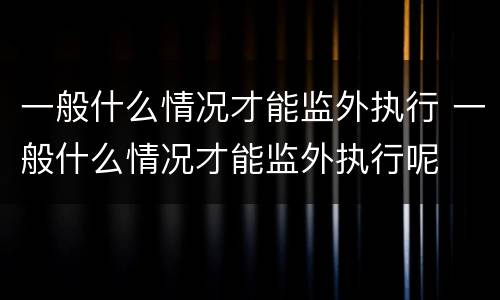一般什么情况才能监外执行 一般什么情况才能监外执行呢