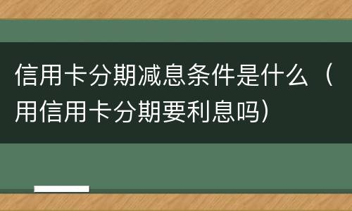 信用卡分期减息条件是什么（用信用卡分期要利息吗）