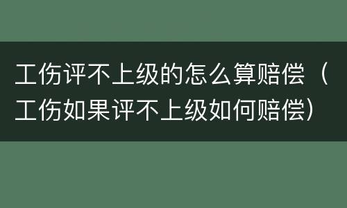 工伤评不上级的怎么算赔偿（工伤如果评不上级如何赔偿）