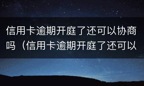 信用卡逾期开庭了还可以协商吗（信用卡逾期开庭了还可以协商吗知乎）
