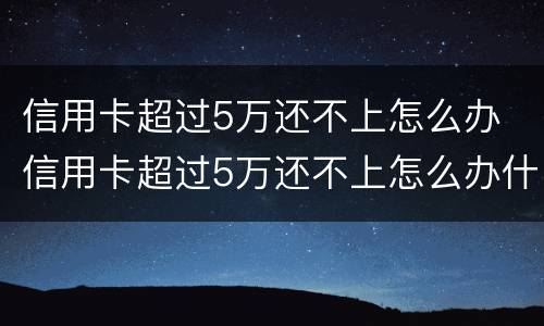 信用卡超过5万还不上怎么办 信用卡超过5万还不上怎么办什么时候还的才是本金