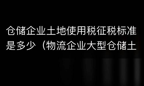 仓储企业土地使用税征税标准是多少（物流企业大型仓储土地使用税）