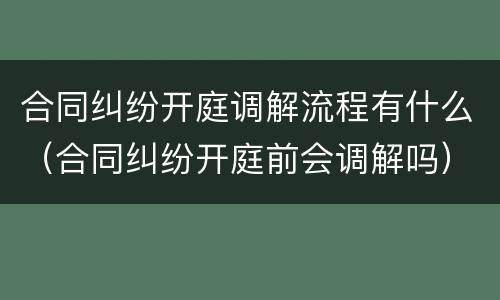 合同纠纷开庭调解流程有什么（合同纠纷开庭前会调解吗）