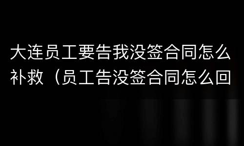 大连员工要告我没签合同怎么补救（员工告没签合同怎么回击）
