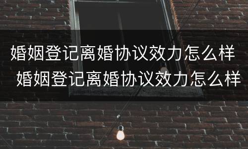 婚姻登记离婚协议效力怎么样 婚姻登记离婚协议效力怎么样啊