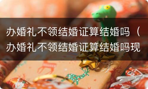 办婚礼不领结婚证算结婚吗（办婚礼不领结婚证算结婚吗现在）