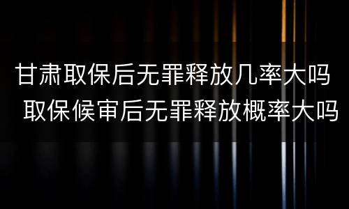 甘肃取保后无罪释放几率大吗 取保候审后无罪释放概率大吗