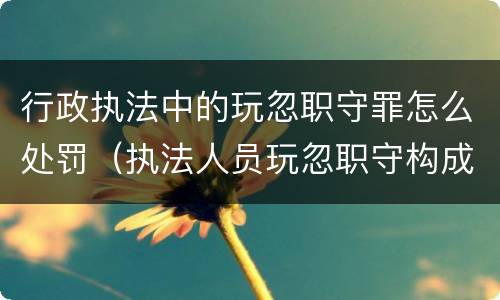行政执法中的玩忽职守罪怎么处罚（执法人员玩忽职守构成犯罪的）