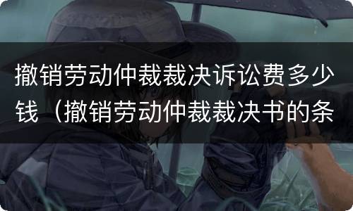 撤销劳动仲裁裁决诉讼费多少钱（撤销劳动仲裁裁决书的条件）