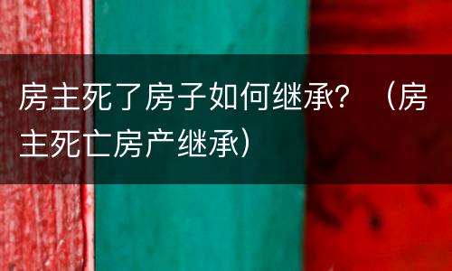 房主死了房子如何继承？（房主死亡房产继承）