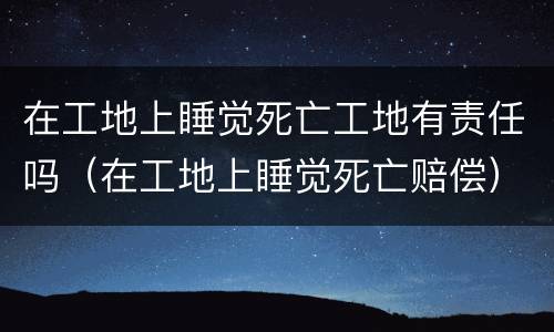 在工地上睡觉死亡工地有责任吗（在工地上睡觉死亡赔偿）