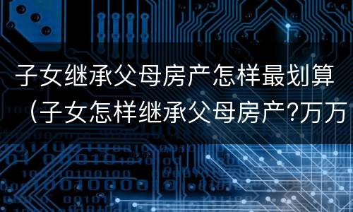 子女继承父母房产怎样最划算（子女怎样继承父母房产?万万没想到,这招最省钱!）