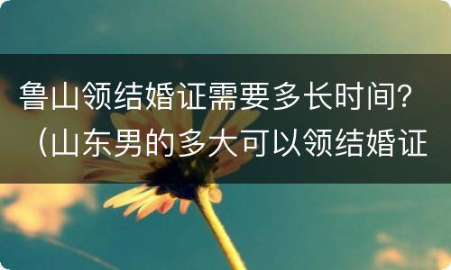 鲁山领结婚证需要多长时间？（山东男的多大可以领结婚证）