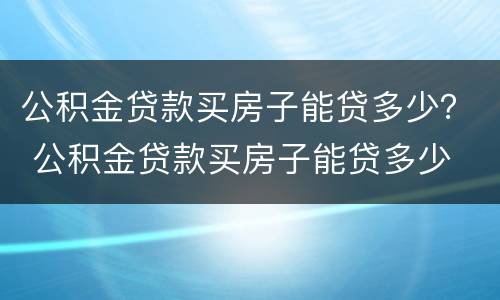 公积金贷款买房子能贷多少？ 公积金贷款买房子能贷多少