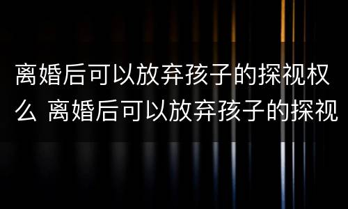 离婚后可以放弃孩子的探视权么 离婚后可以放弃孩子的探视权么吗