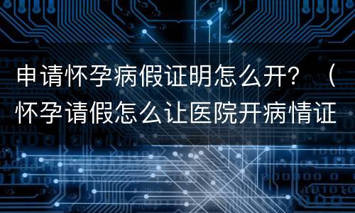 申请怀孕病假证明怎么开？（怀孕请假怎么让医院开病情证明书）