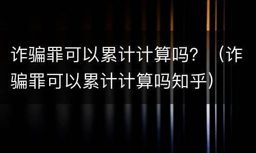 诈骗罪可以累计计算吗？（诈骗罪可以累计计算吗知乎）