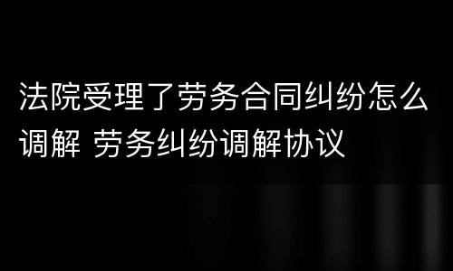 法院受理了劳务合同纠纷怎么调解 劳务纠纷调解协议