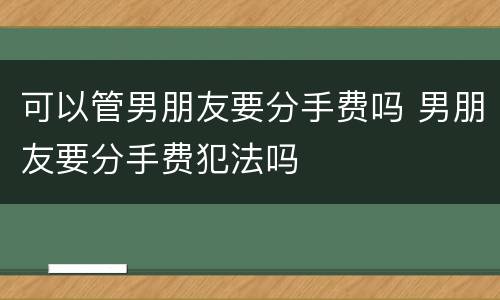 可以管男朋友要分手费吗 男朋友要分手费犯法吗