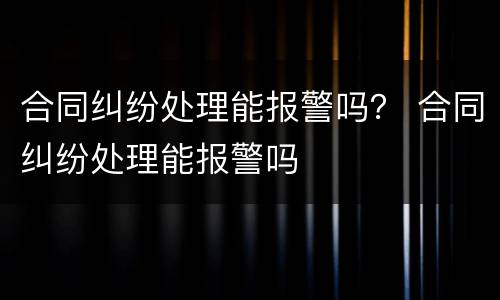 合同纠纷处理能报警吗？ 合同纠纷处理能报警吗