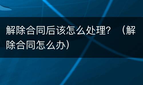解除合同后该怎么处理？（解除合同怎么办）