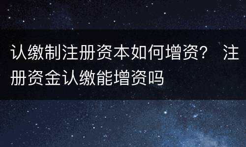 认缴制注册资本如何增资？ 注册资金认缴能增资吗