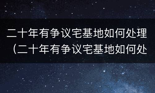 二十年有争议宅基地如何处理（二十年有争议宅基地如何处理对方有土地证）