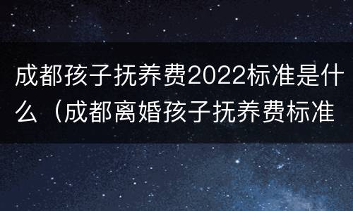 成都孩子抚养费2022标准是什么（成都离婚孩子抚养费标准2021）