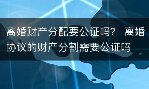 离婚财产分配要公证吗？ 离婚协议的财产分割需要公证吗