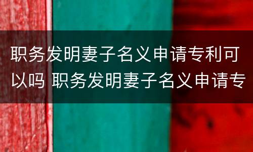 职务发明妻子名义申请专利可以吗 职务发明妻子名义申请专利可以吗知乎