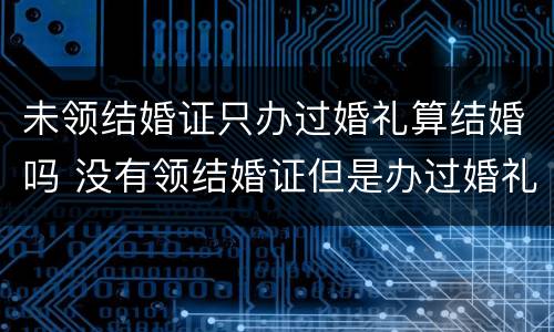 未领结婚证只办过婚礼算结婚吗 没有领结婚证但是办过婚礼受法律保护吗