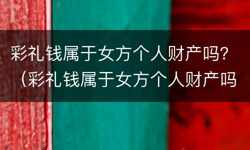 彩礼钱属于女方个人财产吗？（彩礼钱属于女方个人财产吗知乎）