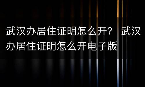 武汉办居住证明怎么开？ 武汉办居住证明怎么开电子版