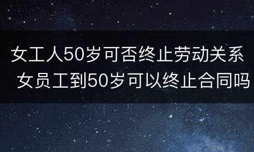 女工人50岁可否终止劳动关系 女员工到50岁可以终止合同吗?