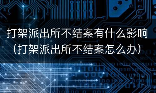 打架派出所不结案有什么影响（打架派出所不结案怎么办）