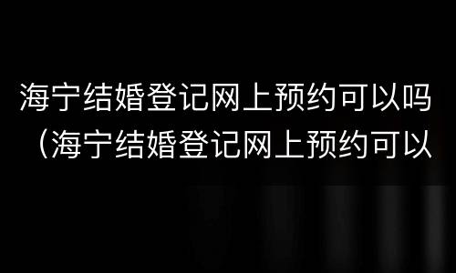 海宁结婚登记网上预约可以吗（海宁结婚登记网上预约可以吗多久）