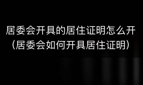 居委会开具的居住证明怎么开（居委会如何开具居住证明）